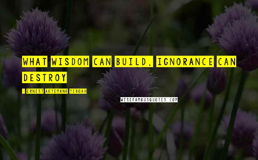 Ernest Agyemang Yeboah Quotes: what wisdom can build, ignorance can destroy
