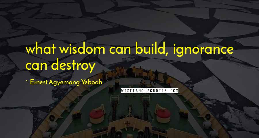 Ernest Agyemang Yeboah Quotes: what wisdom can build, ignorance can destroy