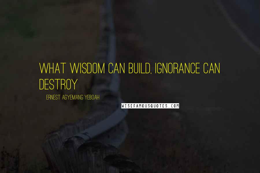 Ernest Agyemang Yeboah Quotes: what wisdom can build, ignorance can destroy