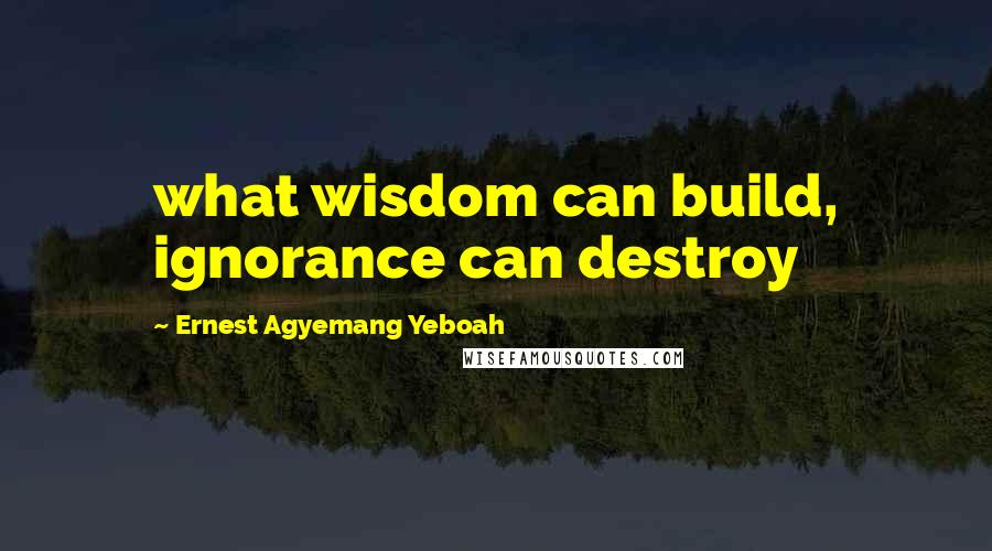 Ernest Agyemang Yeboah Quotes: what wisdom can build, ignorance can destroy