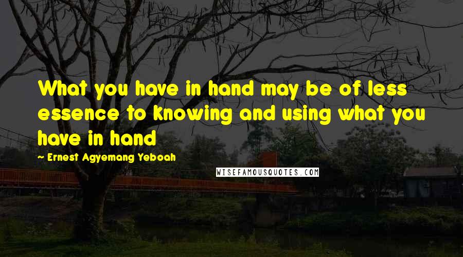 Ernest Agyemang Yeboah Quotes: What you have in hand may be of less essence to knowing and using what you have in hand