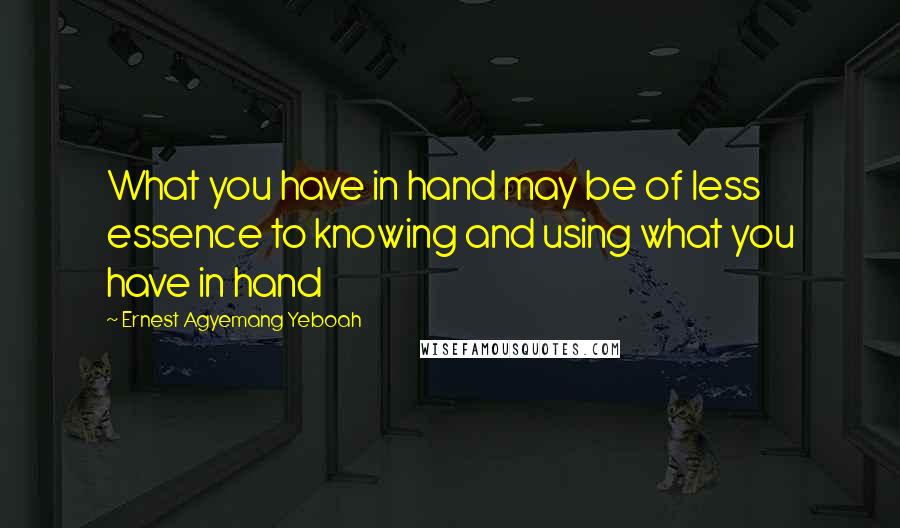 Ernest Agyemang Yeboah Quotes: What you have in hand may be of less essence to knowing and using what you have in hand