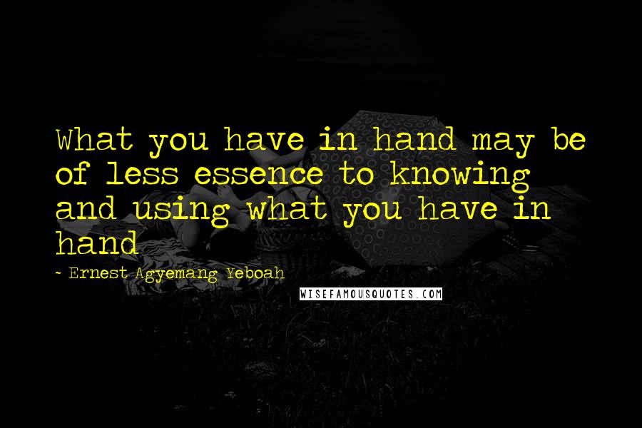 Ernest Agyemang Yeboah Quotes: What you have in hand may be of less essence to knowing and using what you have in hand