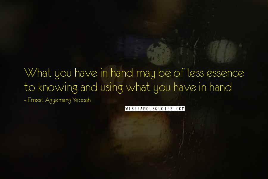 Ernest Agyemang Yeboah Quotes: What you have in hand may be of less essence to knowing and using what you have in hand