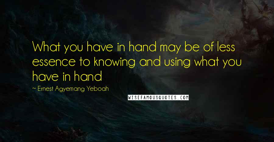 Ernest Agyemang Yeboah Quotes: What you have in hand may be of less essence to knowing and using what you have in hand