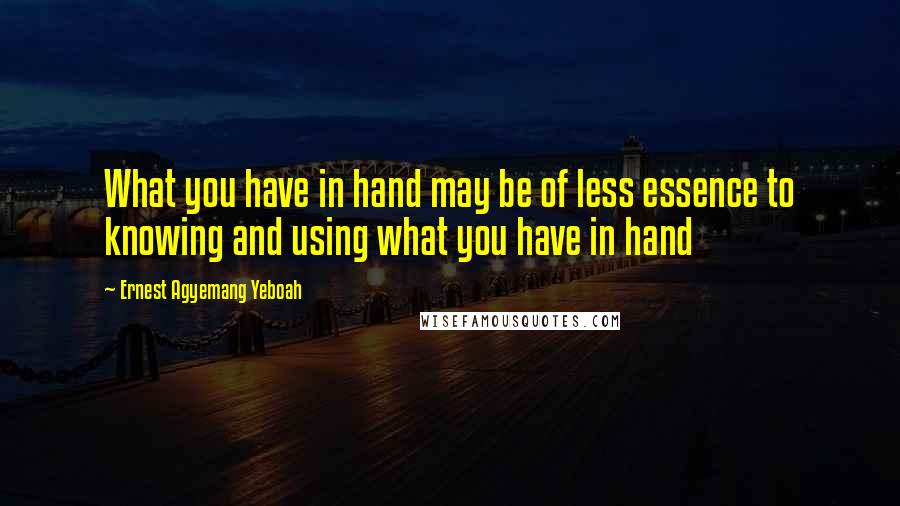 Ernest Agyemang Yeboah Quotes: What you have in hand may be of less essence to knowing and using what you have in hand