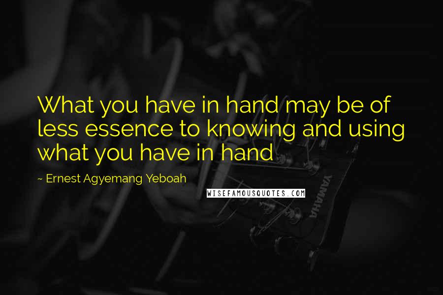 Ernest Agyemang Yeboah Quotes: What you have in hand may be of less essence to knowing and using what you have in hand