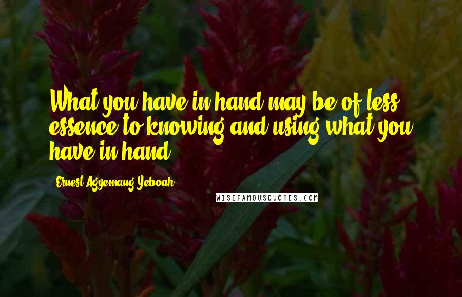 Ernest Agyemang Yeboah Quotes: What you have in hand may be of less essence to knowing and using what you have in hand