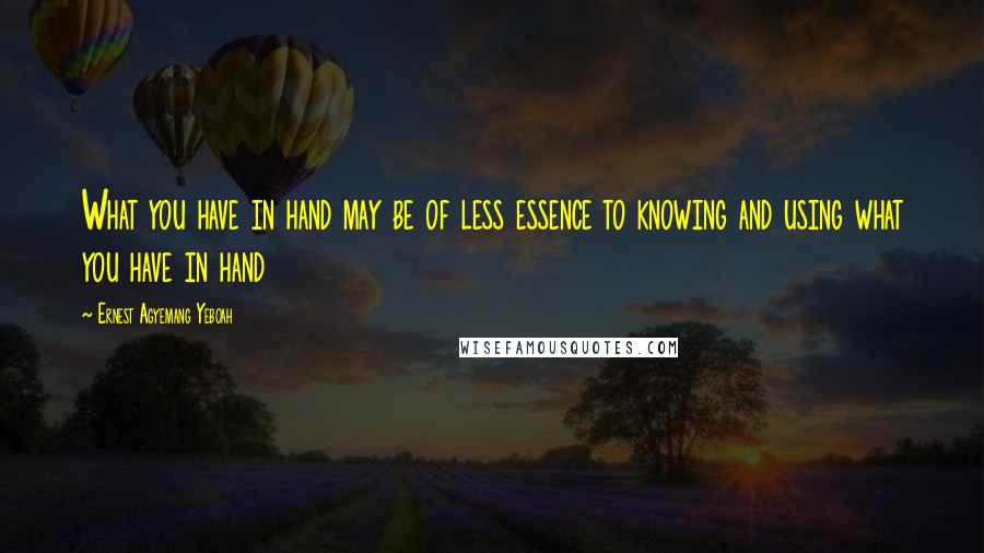 Ernest Agyemang Yeboah Quotes: What you have in hand may be of less essence to knowing and using what you have in hand