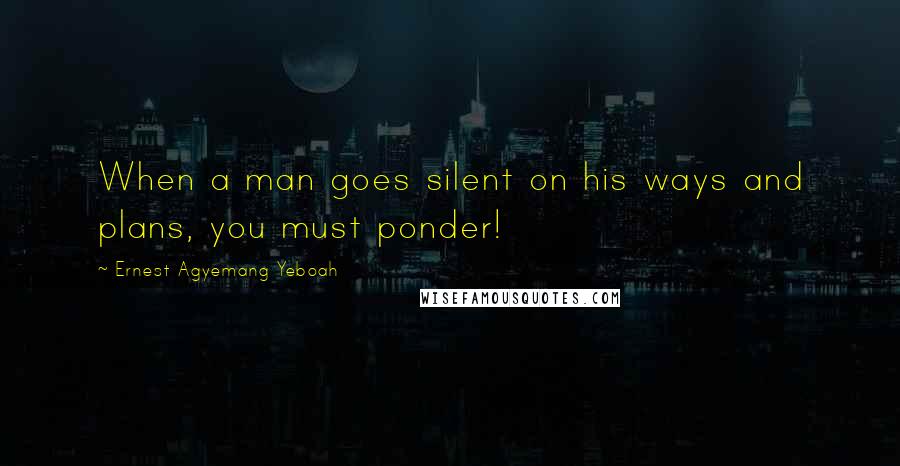 Ernest Agyemang Yeboah Quotes: When a man goes silent on his ways and plans, you must ponder!