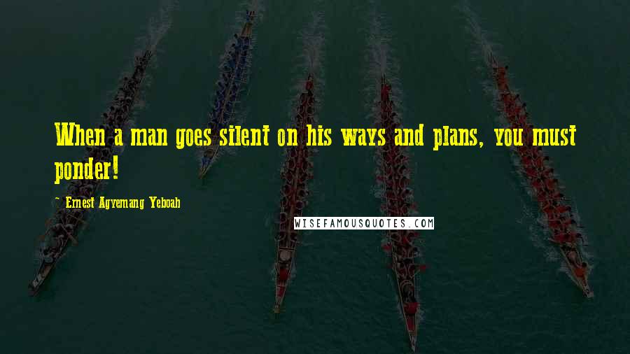 Ernest Agyemang Yeboah Quotes: When a man goes silent on his ways and plans, you must ponder!