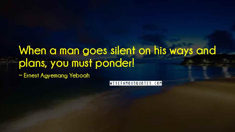 Ernest Agyemang Yeboah Quotes: When a man goes silent on his ways and plans, you must ponder!