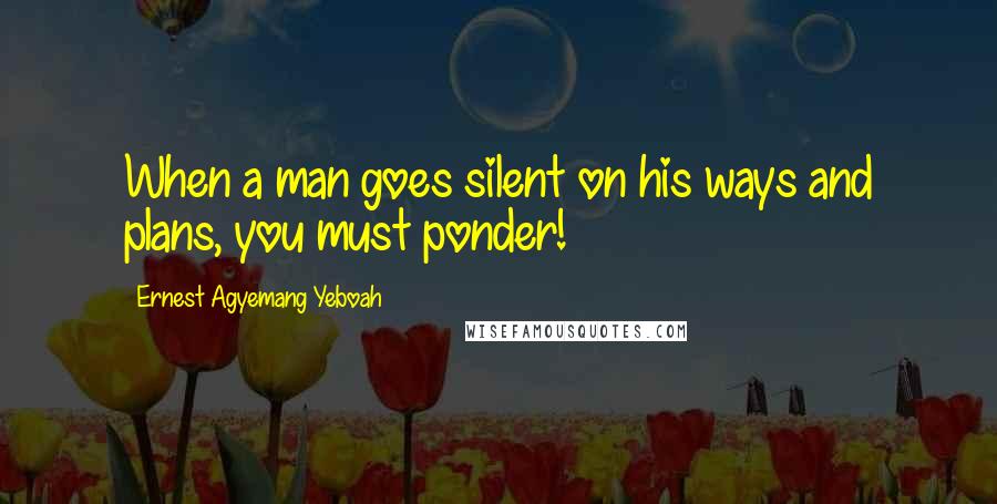 Ernest Agyemang Yeboah Quotes: When a man goes silent on his ways and plans, you must ponder!