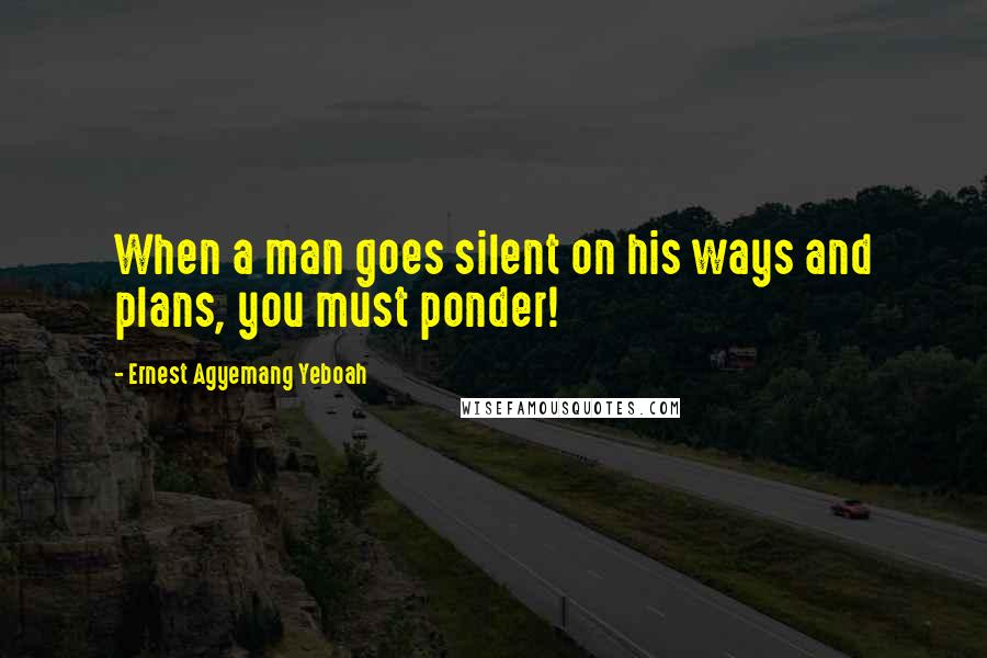 Ernest Agyemang Yeboah Quotes: When a man goes silent on his ways and plans, you must ponder!