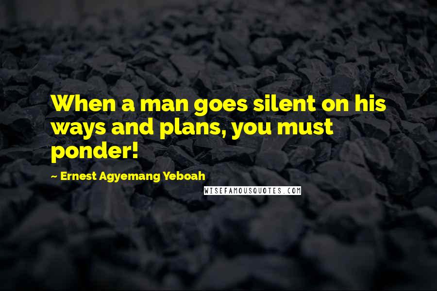 Ernest Agyemang Yeboah Quotes: When a man goes silent on his ways and plans, you must ponder!