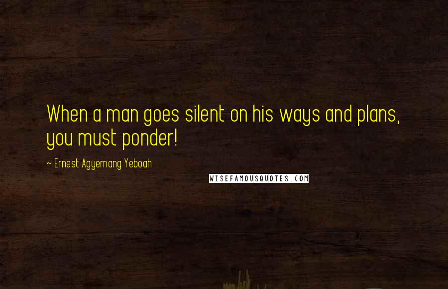 Ernest Agyemang Yeboah Quotes: When a man goes silent on his ways and plans, you must ponder!