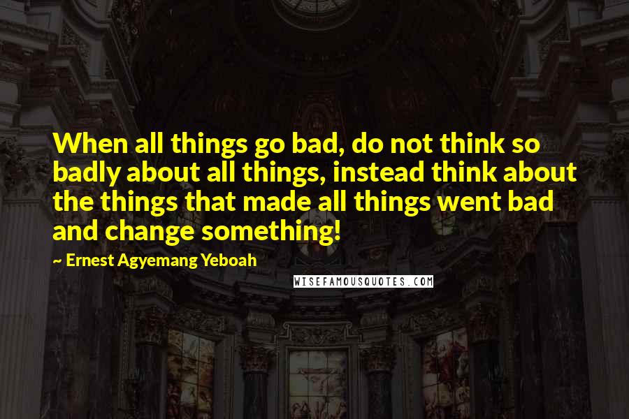 Ernest Agyemang Yeboah Quotes: When all things go bad, do not think so badly about all things, instead think about the things that made all things went bad and change something!