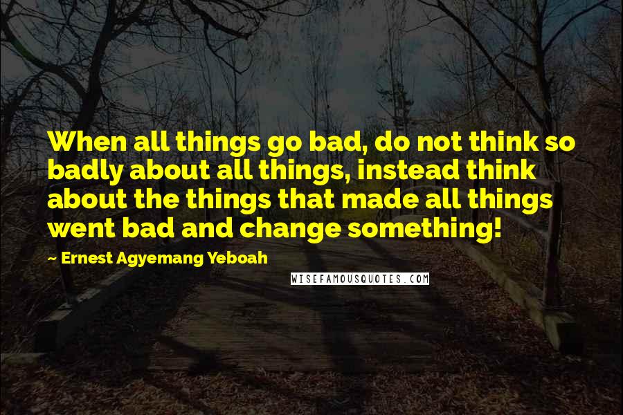 Ernest Agyemang Yeboah Quotes: When all things go bad, do not think so badly about all things, instead think about the things that made all things went bad and change something!