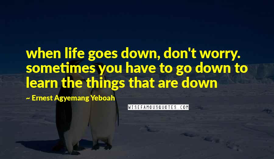 Ernest Agyemang Yeboah Quotes: when life goes down, don't worry. sometimes you have to go down to learn the things that are down