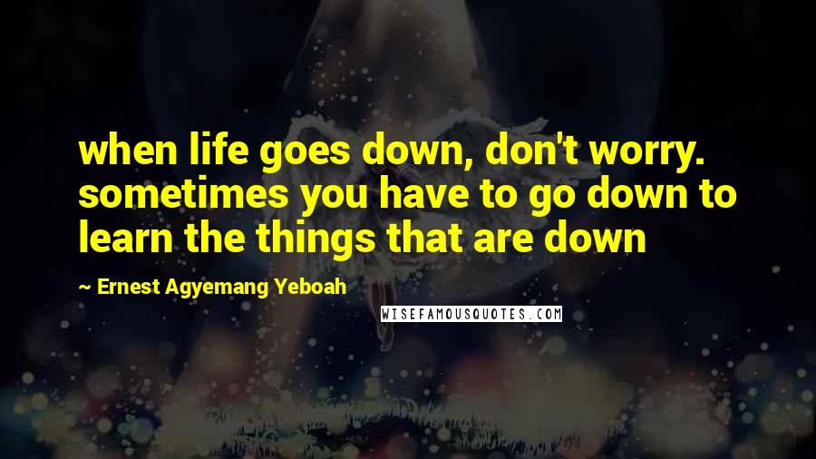 Ernest Agyemang Yeboah Quotes: when life goes down, don't worry. sometimes you have to go down to learn the things that are down