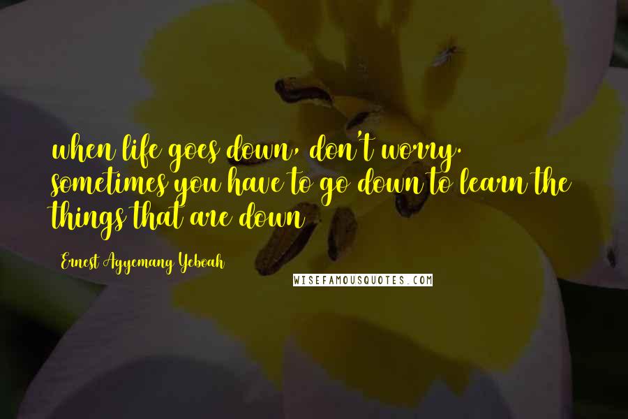 Ernest Agyemang Yeboah Quotes: when life goes down, don't worry. sometimes you have to go down to learn the things that are down