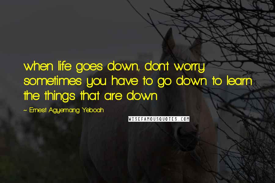 Ernest Agyemang Yeboah Quotes: when life goes down, don't worry. sometimes you have to go down to learn the things that are down