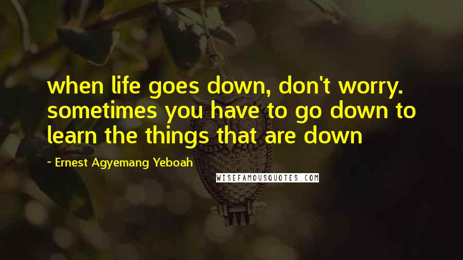 Ernest Agyemang Yeboah Quotes: when life goes down, don't worry. sometimes you have to go down to learn the things that are down