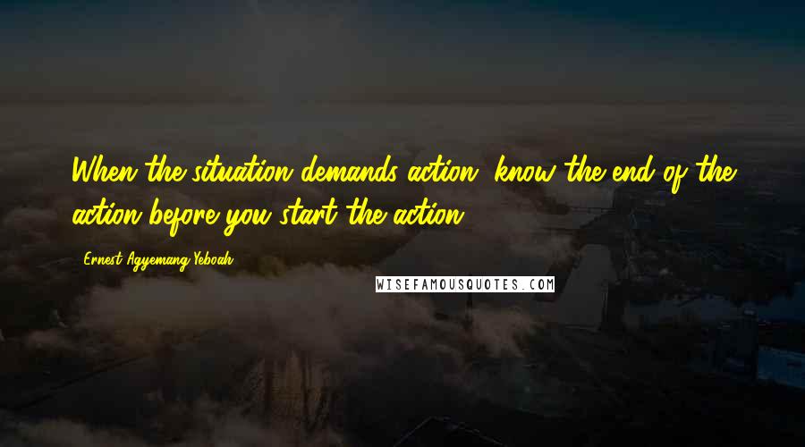 Ernest Agyemang Yeboah Quotes: When the situation demands action, know the end of the action before you start the action
