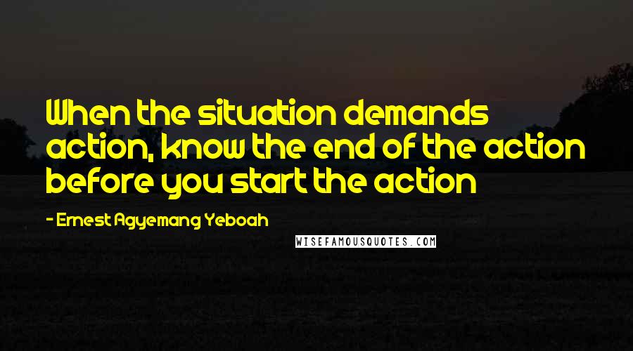 Ernest Agyemang Yeboah Quotes: When the situation demands action, know the end of the action before you start the action