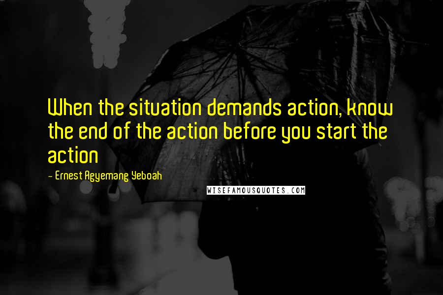 Ernest Agyemang Yeboah Quotes: When the situation demands action, know the end of the action before you start the action