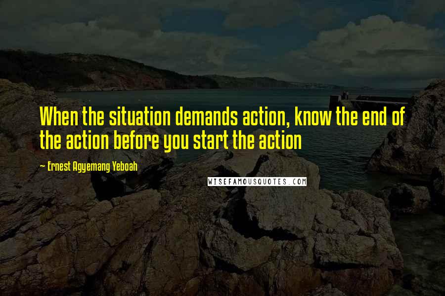 Ernest Agyemang Yeboah Quotes: When the situation demands action, know the end of the action before you start the action