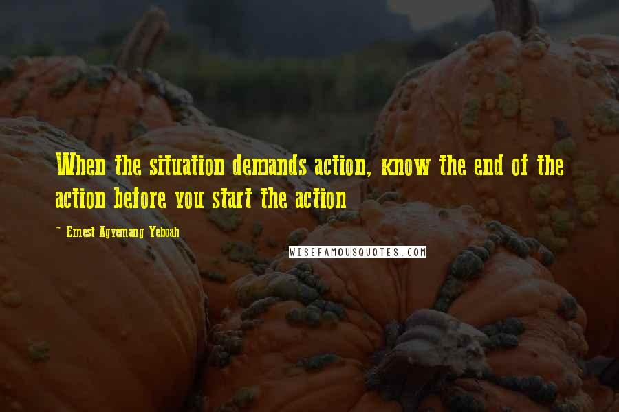 Ernest Agyemang Yeboah Quotes: When the situation demands action, know the end of the action before you start the action