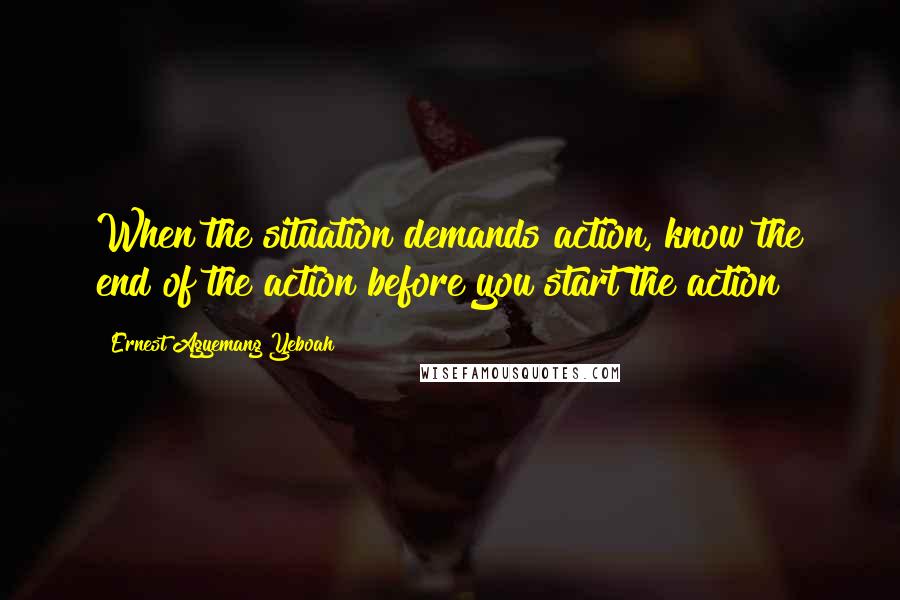 Ernest Agyemang Yeboah Quotes: When the situation demands action, know the end of the action before you start the action