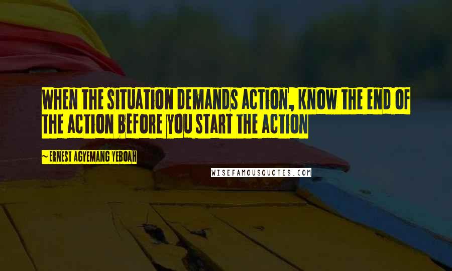 Ernest Agyemang Yeboah Quotes: When the situation demands action, know the end of the action before you start the action