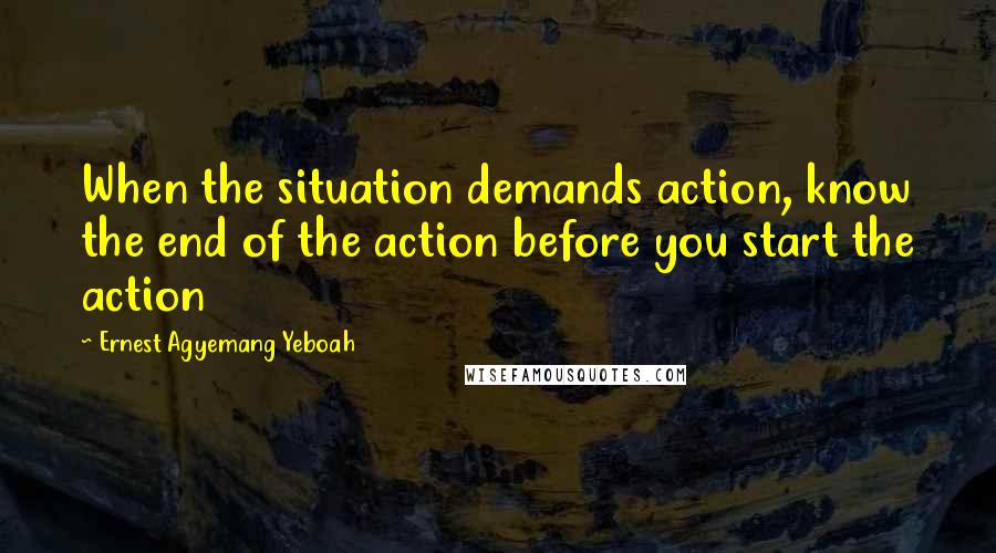 Ernest Agyemang Yeboah Quotes: When the situation demands action, know the end of the action before you start the action