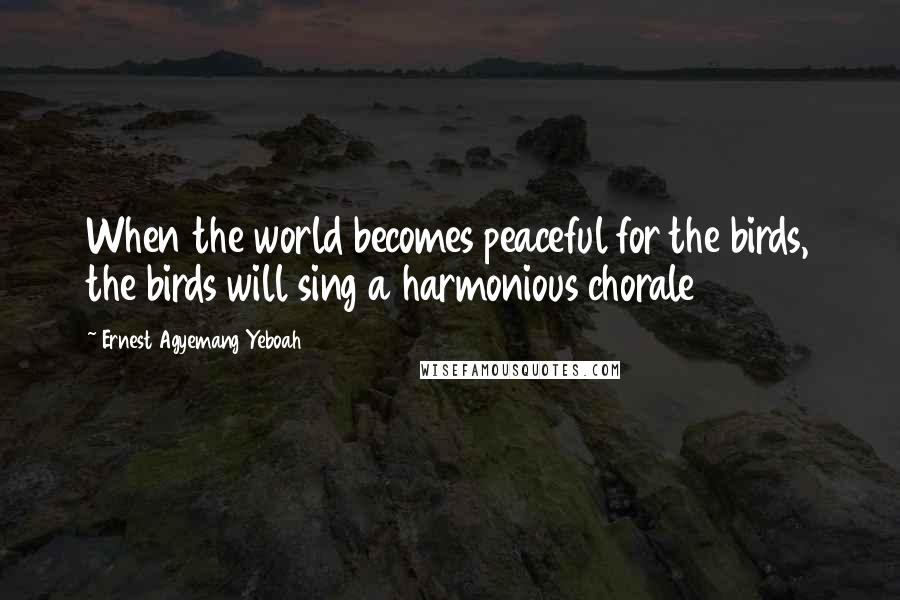 Ernest Agyemang Yeboah Quotes: When the world becomes peaceful for the birds, the birds will sing a harmonious chorale