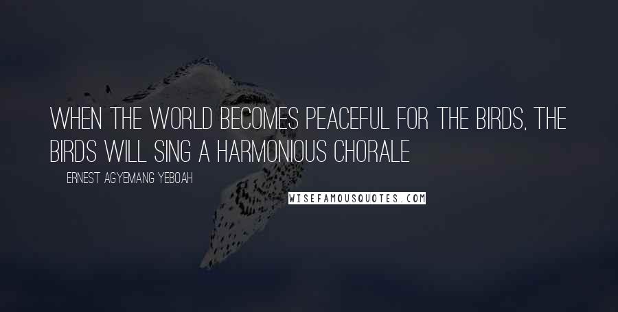 Ernest Agyemang Yeboah Quotes: When the world becomes peaceful for the birds, the birds will sing a harmonious chorale
