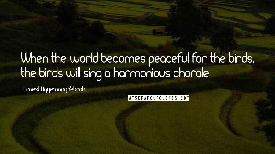 Ernest Agyemang Yeboah Quotes: When the world becomes peaceful for the birds, the birds will sing a harmonious chorale