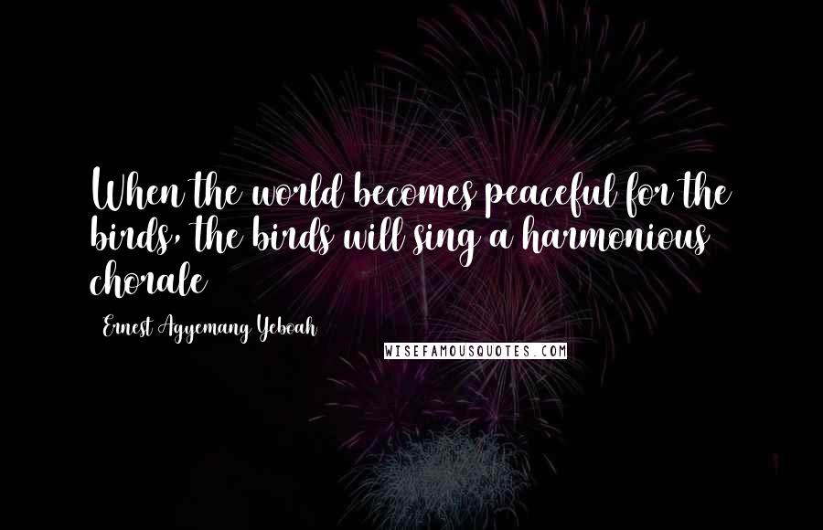 Ernest Agyemang Yeboah Quotes: When the world becomes peaceful for the birds, the birds will sing a harmonious chorale