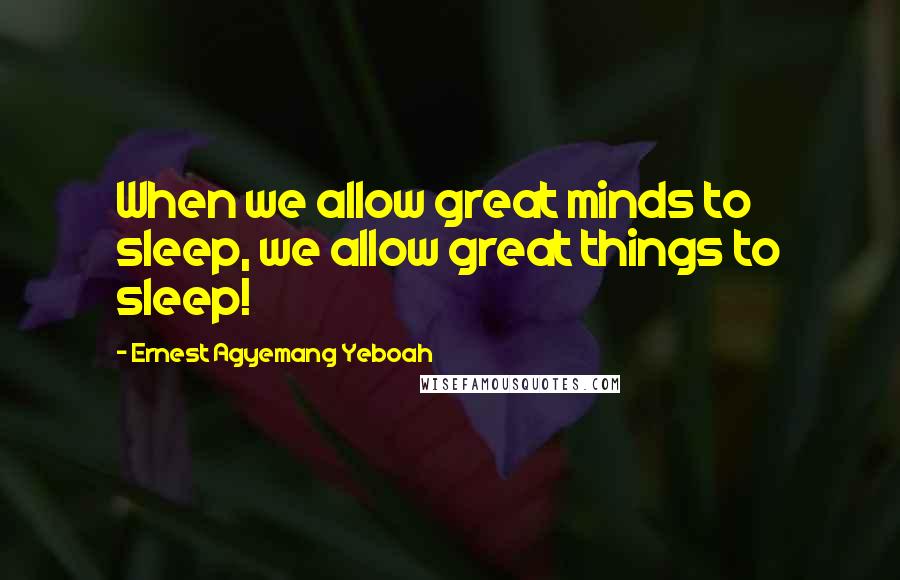 Ernest Agyemang Yeboah Quotes: When we allow great minds to sleep, we allow great things to sleep!