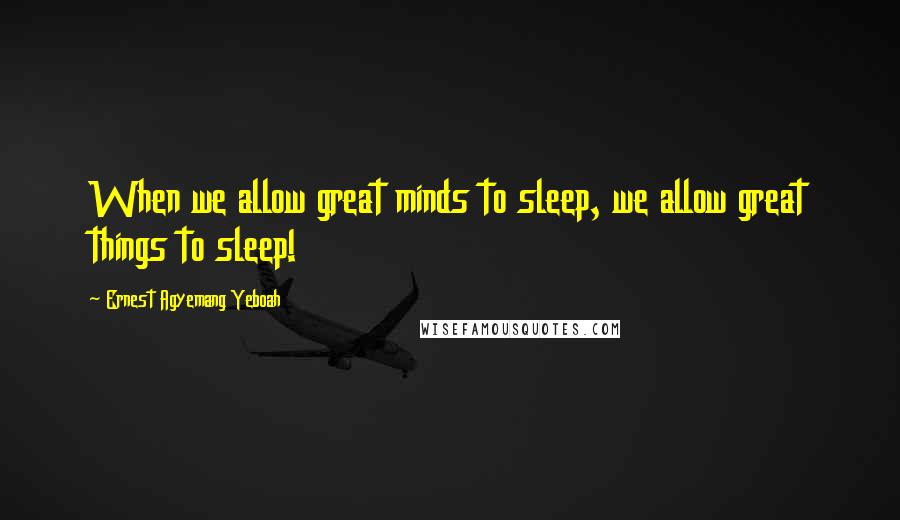 Ernest Agyemang Yeboah Quotes: When we allow great minds to sleep, we allow great things to sleep!