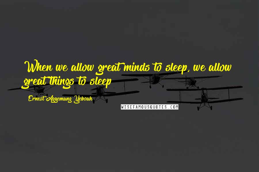 Ernest Agyemang Yeboah Quotes: When we allow great minds to sleep, we allow great things to sleep!