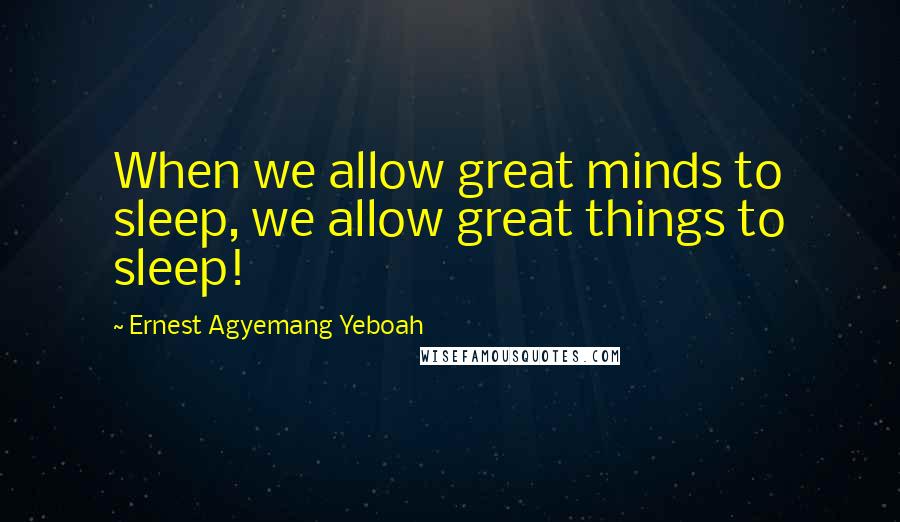 Ernest Agyemang Yeboah Quotes: When we allow great minds to sleep, we allow great things to sleep!