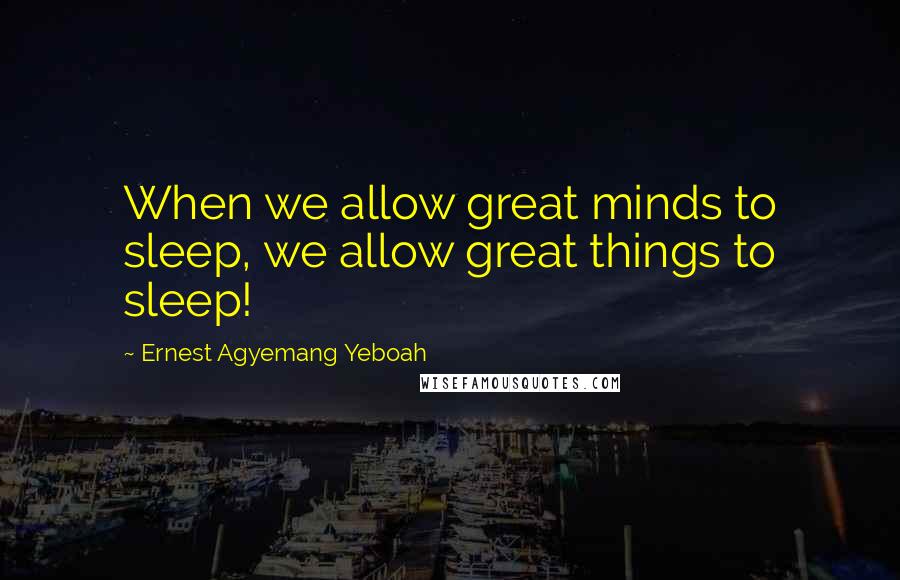 Ernest Agyemang Yeboah Quotes: When we allow great minds to sleep, we allow great things to sleep!