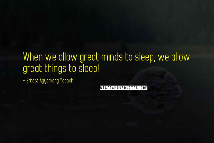 Ernest Agyemang Yeboah Quotes: When we allow great minds to sleep, we allow great things to sleep!