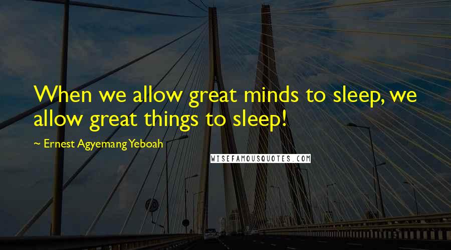 Ernest Agyemang Yeboah Quotes: When we allow great minds to sleep, we allow great things to sleep!