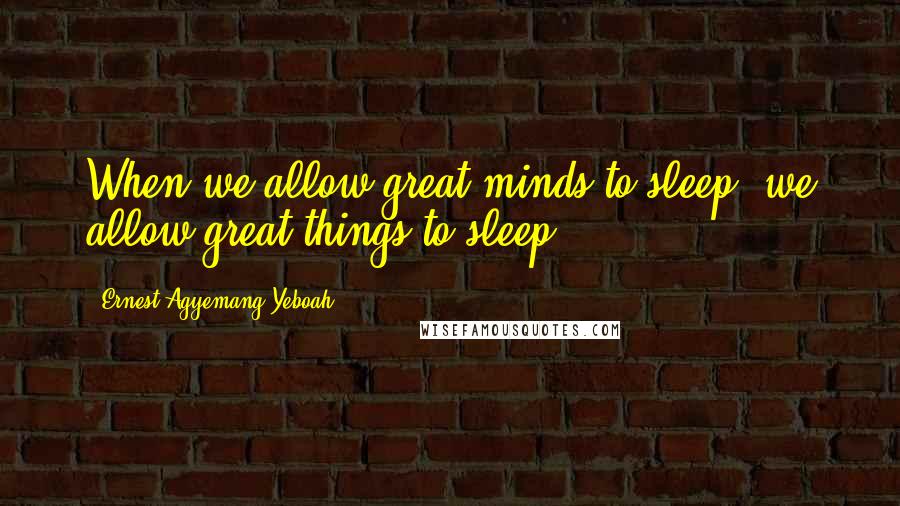 Ernest Agyemang Yeboah Quotes: When we allow great minds to sleep, we allow great things to sleep!