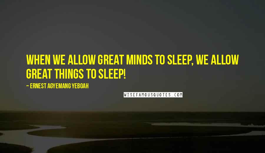 Ernest Agyemang Yeboah Quotes: When we allow great minds to sleep, we allow great things to sleep!