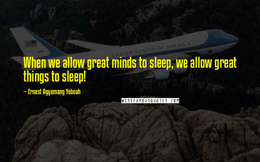 Ernest Agyemang Yeboah Quotes: When we allow great minds to sleep, we allow great things to sleep!