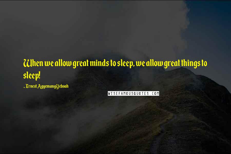 Ernest Agyemang Yeboah Quotes: When we allow great minds to sleep, we allow great things to sleep!